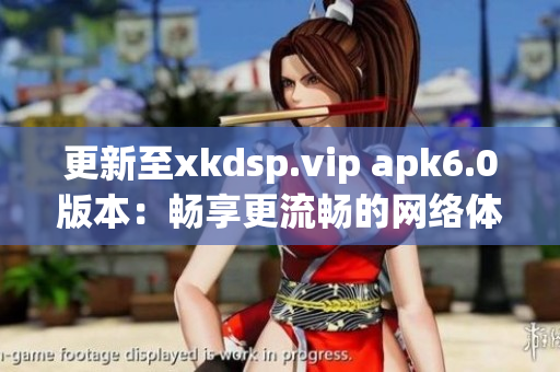 更新至xkdsp.vip apk6.0版本：暢享更流暢的網(wǎng)絡(luò)體驗