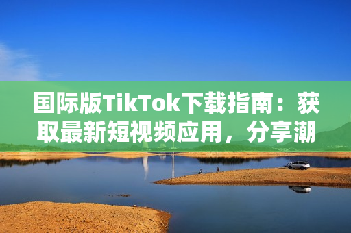 國際版TikTok下載指南：獲取最新短視頻應用，分享潮流文化與全球用戶