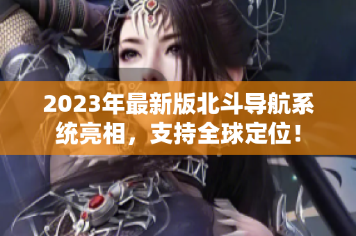 2023年最新版北斗導航系統亮相，支持全球定位！