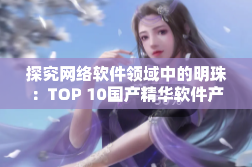 探究網(wǎng)絡(luò)軟件領(lǐng)域中的明珠：TOP 10國產(chǎn)精華軟件產(chǎn)品