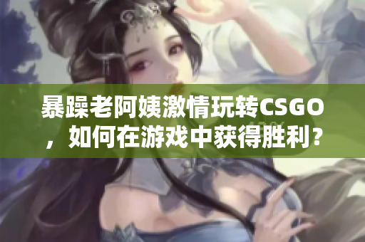 暴躁老阿姨激情玩轉CSGO，如何在游戲中獲得勝利？