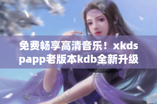 免費暢享高清音樂！xkdspapp老版本kdb全新升級無需會員！