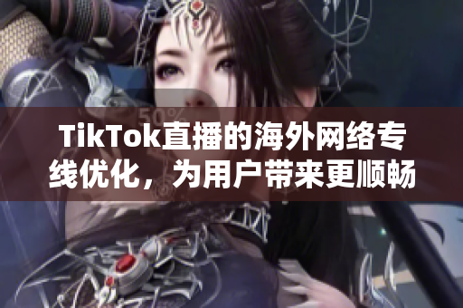 TikTok直播的海外網絡專線優化，為用戶帶來更順暢的觀看體驗