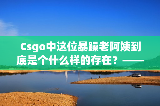 Csgo中這位暴躁老阿姨到底是個(gè)什么樣的存在？——一名軟件編輯的感悟