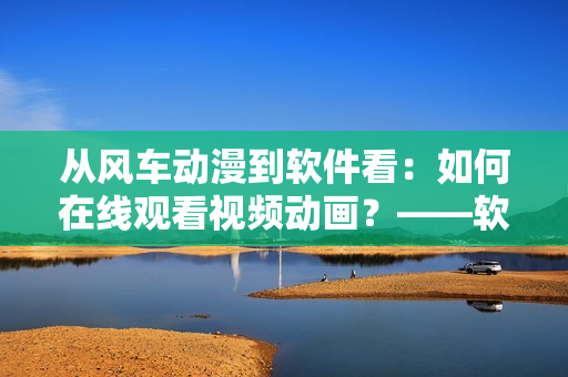 從風車動漫到軟件看：如何在線觀看視頻動畫？——軟件編寫教程