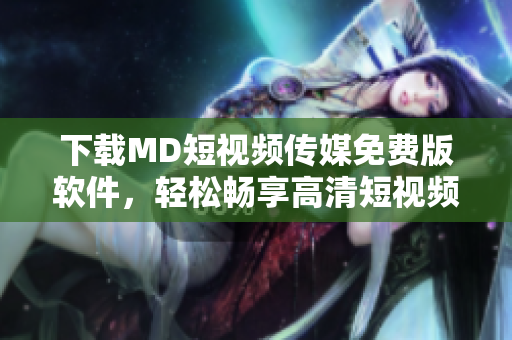 下載MD短視頻傳媒免費版軟件，輕松暢享高清短視頻創作！