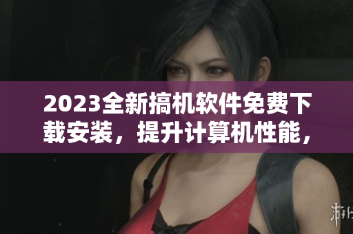 2023全新搞機軟件免費下載安裝，提升計算機性能，讓你的工作更加高效