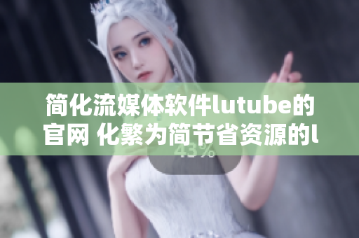 簡化流媒體軟件lutube的官網 化繁為簡節省資源的lutube輕量化版