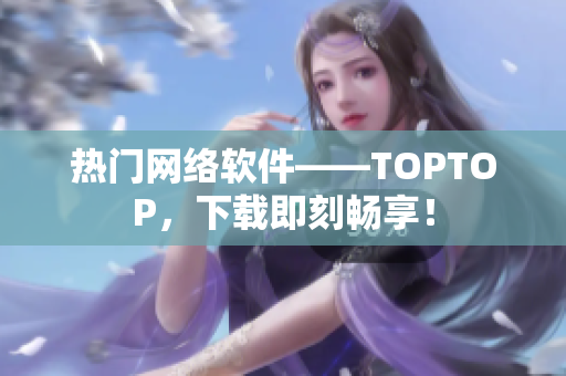 熱門網絡軟件——TOPTOP，下載即刻暢享！