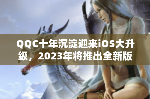 QQC十年沉淀迎來iOS大升級，2023年將推出全新版本！