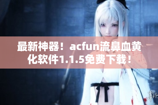 最新神器！acfun流鼻血黃化軟件1.1.5免費(fèi)下載！