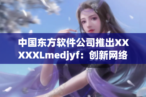 中國東方軟件公司推出XXXXXLmedjyf：創(chuàng)新網(wǎng)絡(luò)技術(shù)的杰出成果