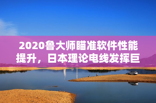 2020魯大師瞄準(zhǔn)軟件性能提升，日本理論電線發(fā)揮巨大作用