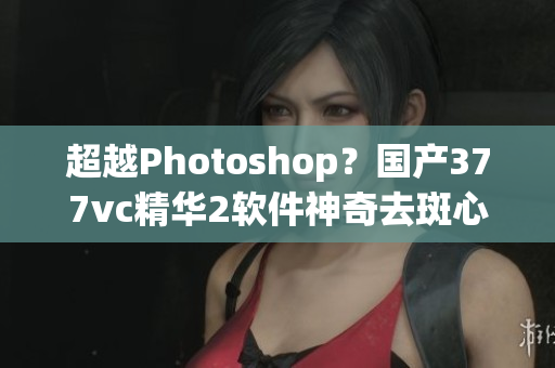 超越Photoshop？國產377vc精華2軟件神奇去斑心得分享