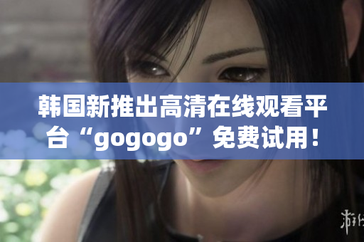 韓國新推出高清在線觀看平臺“gogogo”免費試用！