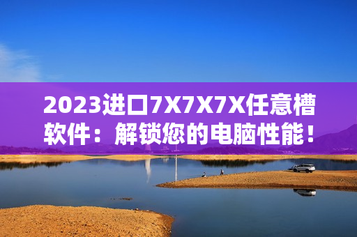 2023進口7X7X7X任意槽軟件：解鎖您的電腦性能！