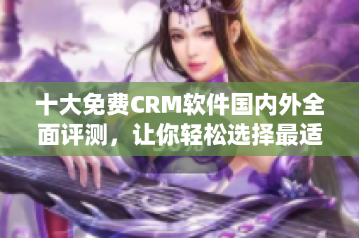 十大免費CRM軟件國內外全面評測，讓你輕松選擇最適合自己的CRM系統