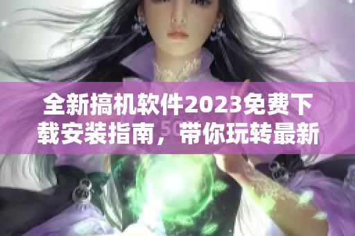 全新搞機軟件2023免費下載安裝指南，帶你玩轉最新科技！