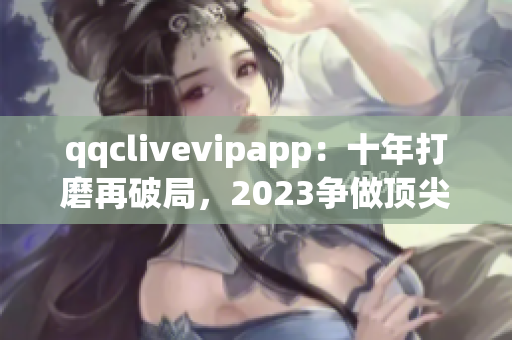 qqclivevipapp：十年打磨再破局，2023爭做頂尖直播平臺