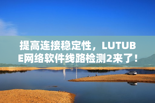 提高連接穩定性，LUTUBE網絡軟件線路檢測2來了！