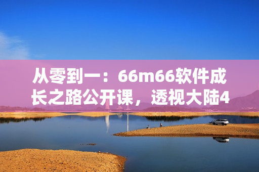 從零到一：66m66軟件成長之路公開課，透視大陸4軟件成長模式