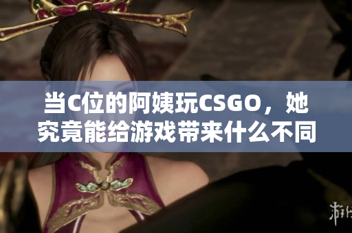 當C位的阿姨玩CSGO，她究竟能給游戲帶來什么不同的體驗呢？