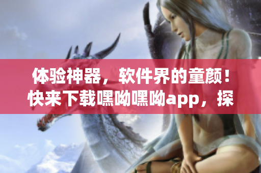 體驗神器，軟件界的童顏！快來下載嘿呦嘿呦app，探索全新網絡交友世界！