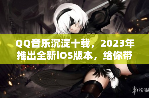 QQ音樂沉淀十載，2023年推出全新iOS版本，給你帶來音樂新體驗