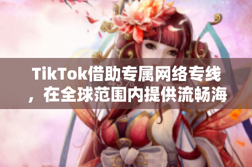 TikTok借助專屬網絡專線，在全球范圍內提供流暢海外直播服務