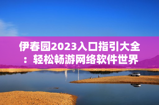 伊春園2023入口指引大全：輕松暢游網絡軟件世界