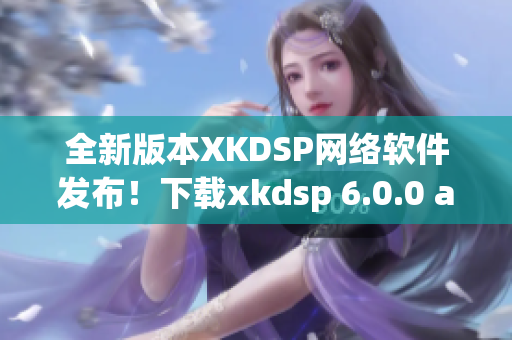 全新版本XKDSP網絡軟件發布！下載xkdsp 6.0.0 apk，暢享網絡世界