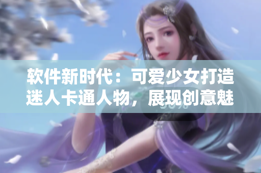 軟件新時代：可愛少女打造迷人卡通人物，展現(xiàn)創(chuàng)意魅力