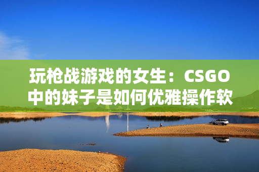 玩槍戰游戲的女生：CSGO中的妹子是如何優雅操作軟件的