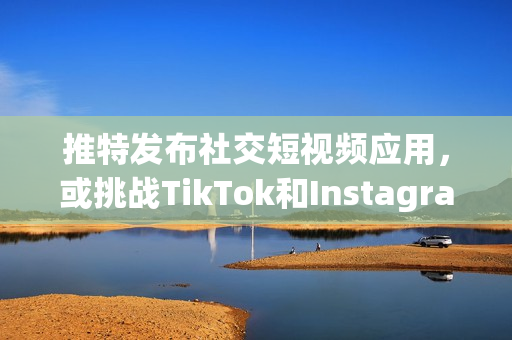 推特發布社交短視頻應用，或挑戰TikTok和Instagram？