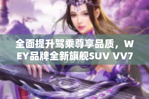 全面提升駕乘尊享品質，WEY品牌全新旗艦SUV VV7火爆上市