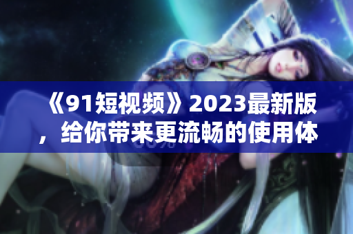 《91短視頻》2023最新版，給你帶來更流暢的使用體驗！——網絡軟件編輯