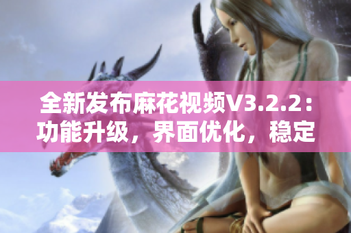 全新發(fā)布麻花視頻V3.2.2：功能升級，界面優(yōu)化，穩(wěn)定可靠!