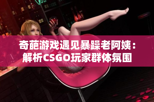 奇葩游戲遇見暴躁老阿姨：解析CSGO玩家群體氛圍