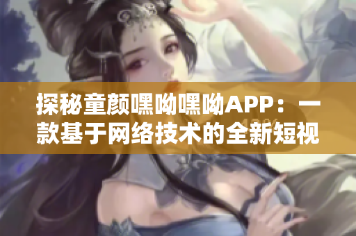 探秘童顏嘿呦嘿呦APP：一款基于網絡技術的全新短視頻軟件