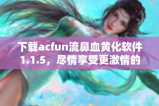 下載acfun流鼻血黃化軟件1.1.5，盡情享受更激情的視頻體驗！