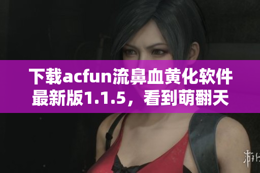 下載acfun流鼻血黃化軟件最新版1.1.5，看到萌翻天的動漫更美妙！