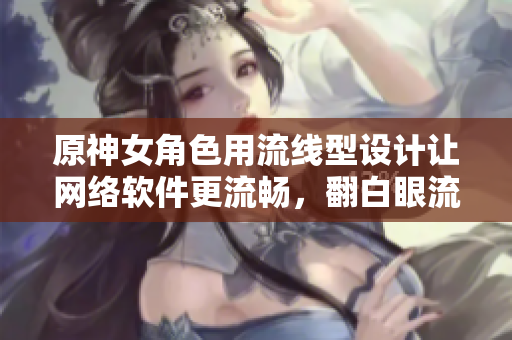 原神女角色用流線型設計讓網絡軟件更流暢，翻白眼流眼淚流口水只是開始