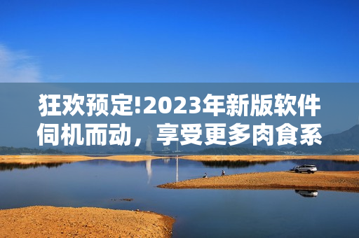 狂歡預定!2023年新版軟件伺機而動，享受更多肉食系用戶體驗!