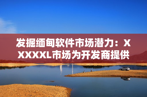 發掘緬甸軟件市場潛力：XXXXXL市場為開發商提供巨大商機