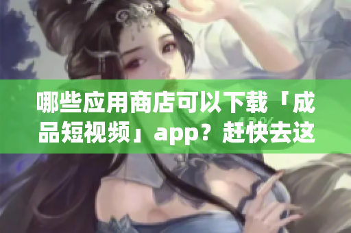 哪些應(yīng)用商店可以下載「成品短視頻」app？趕快去這些應(yīng)用市場下載！