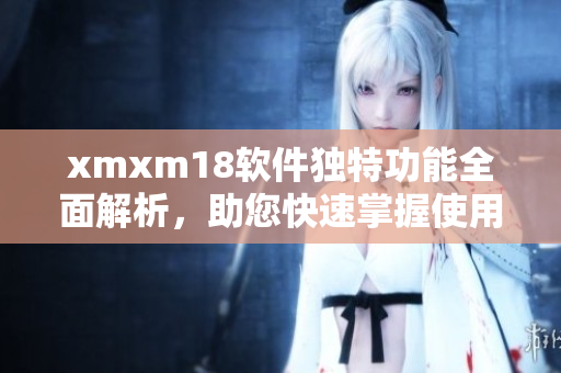 xmxm18軟件獨特功能全面解析，助您快速掌握使用技巧