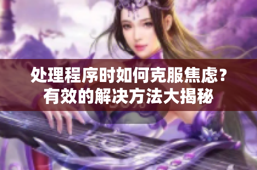 處理程序時如何克服焦慮？有效的解決方法大揭秘