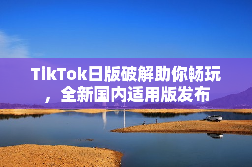 TikTok日版破解助你暢玩，全新國內適用版發布