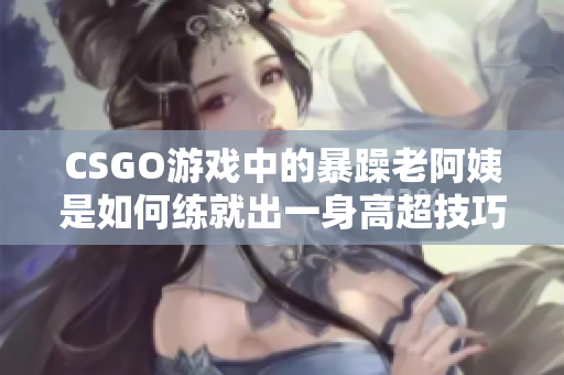 CSGO游戲中的暴躁老阿姨是如何練就出一身高超技巧的？