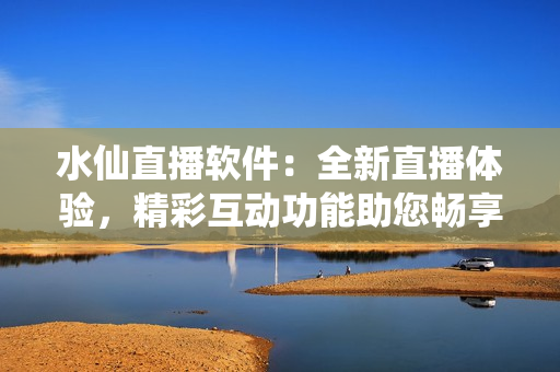 水仙直播軟件：全新直播體驗，精彩互動功能助您暢享網(wǎng)絡(luò)直播樂趣